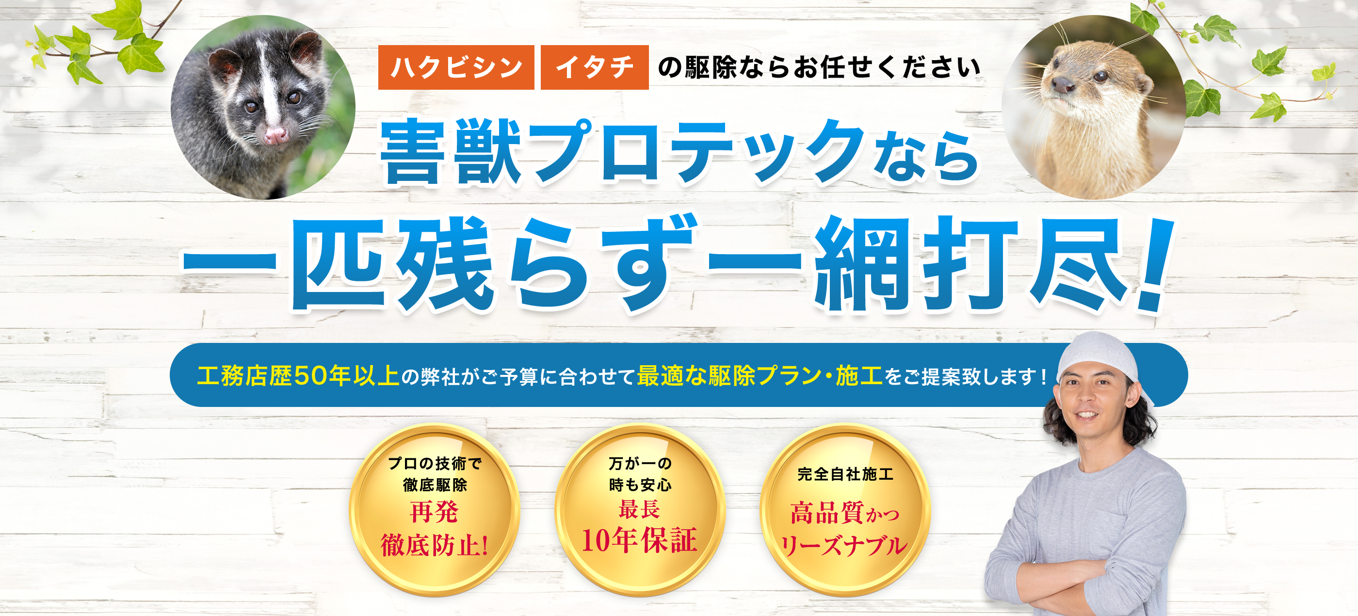 害獣プロテックなら害獣被害の再発を徹底防止！ 一般的な駆除ではなく、住環境の回復を約束します！ 害獣駆除したばかりなのに動物の気配を感じる 害獣の出入りを見た 害獣確認 プロが害獣を確認！最も適した駆除をご提案 害獣駆除 安全に配慮した駆除方法で害獣の駆除と清掃 再発防止 害獣の侵入経路をブロック！ 住環境を回復します